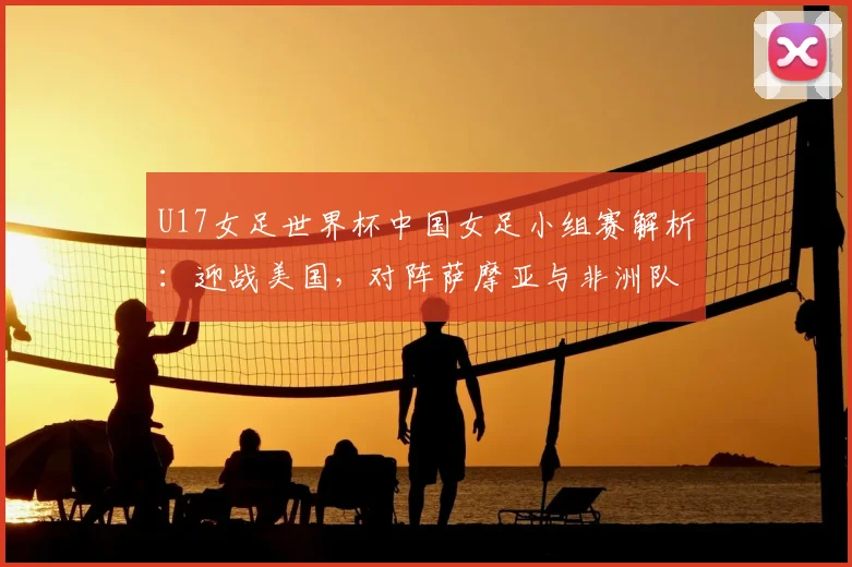 U17女足世界杯中国女足小组赛解析:迎战美国,对阵萨摩亚与非洲队的挑战与机遇